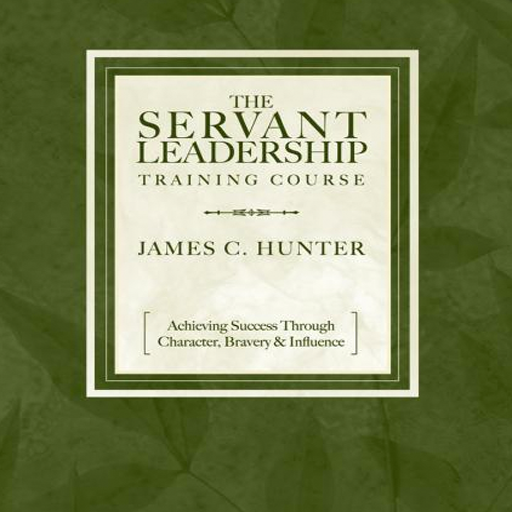 The Servant Leadership Training Course - Achieving Success Through Character, Bravery & Influence by James C. Hunter